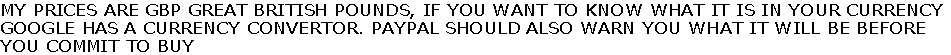 MY PRICES ARE GBP GREAT BRITISH POUNDS, IF YOU WANT TO KNOW WHAT IT IS IN YOUR CURRENCY
GOOGLE HAS A CURRENCY CONVERTOR. PAYPAL SHOULD ALSO WARN YOU WHAT IT WILL BE BEFORE
YOU COMMIT TO BUY
